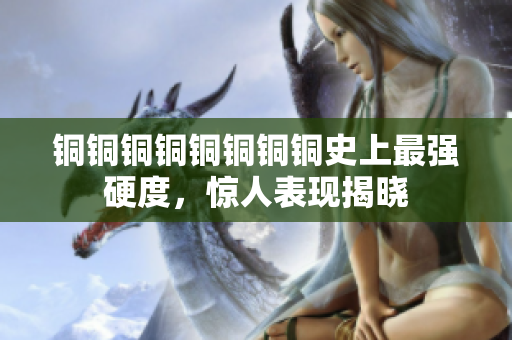 铜铜铜铜铜铜铜铜史上最强硬度，惊人表现揭晓