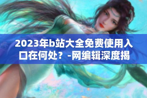 2023年b站大全免费使用入口在何处？-网编辑深度揭秘