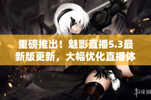 重磅推出！魅影直播5.3最新版更新，大幅优化直播体验！