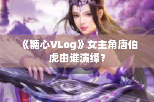 《糖心VLog》女主角唐伯虎由谁演绎？