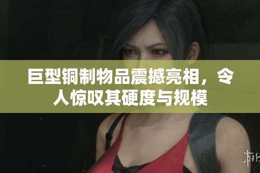 巨型铜制物品震撼亮相，令人惊叹其硬度与规模