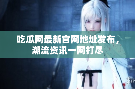吃瓜网最新官网地址发布，潮流资讯一网打尽