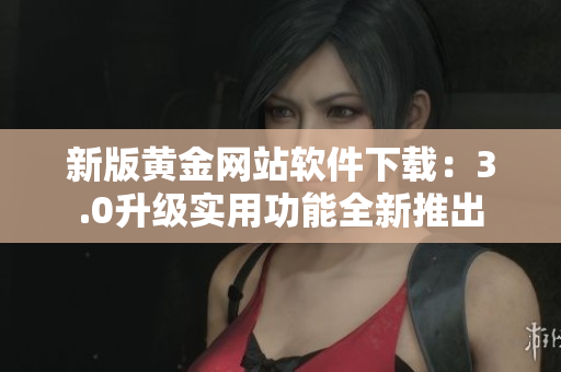 新版黄金网站软件下载：3.0升级实用功能全新推出