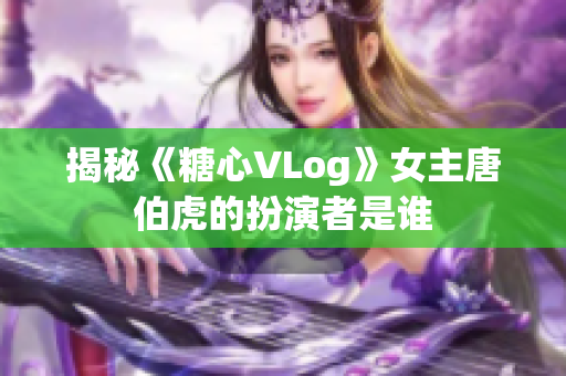 揭秘《糖心VLog》女主唐伯虎的扮演者是谁