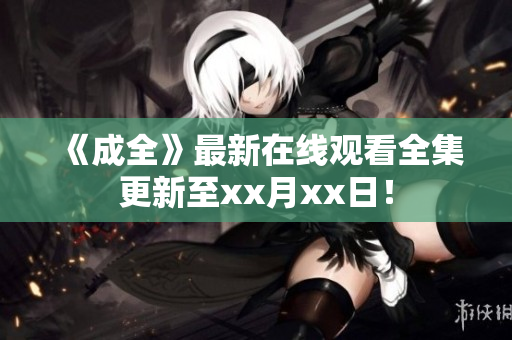 《成全》最新在线观看全集更新至xx月xx日！