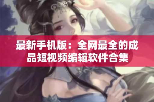 最新手机版：全网最全的成品短视频编辑软件合集