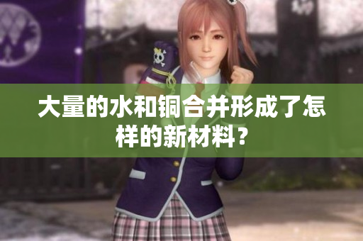 大量的水和铜合并形成了怎样的新材料？