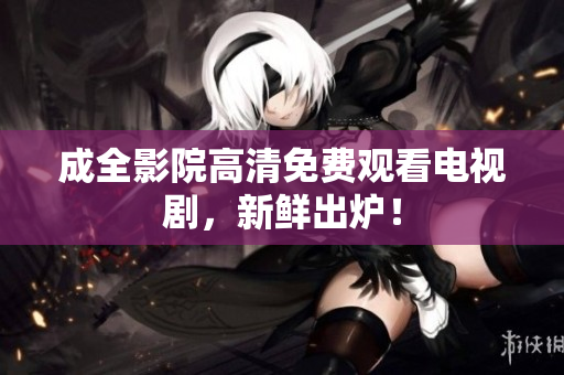 成全影院高清免费观看电视剧，新鲜出炉！