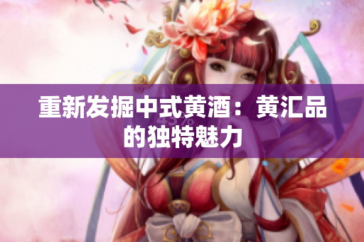 重新发掘中式黄酒：黄汇品的独特魅力