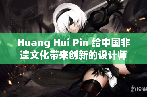 Huang Hui Pin 给中国非遗文化带来创新的设计师