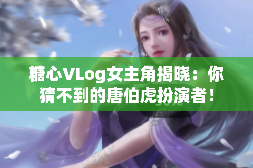 糖心VLog女主角揭晓：你猜不到的唐伯虎扮演者！