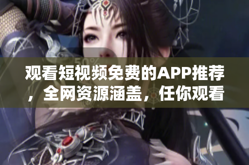 观看短视频免费的APP推荐，全网资源涵盖，任你观看