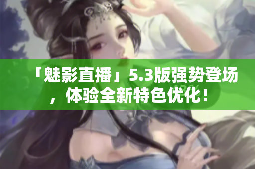 「魅影直播」5.3版强势登场，体验全新特色优化！