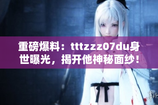 重磅爆料：tttzzz07du身世曝光，揭开他神秘面纱！