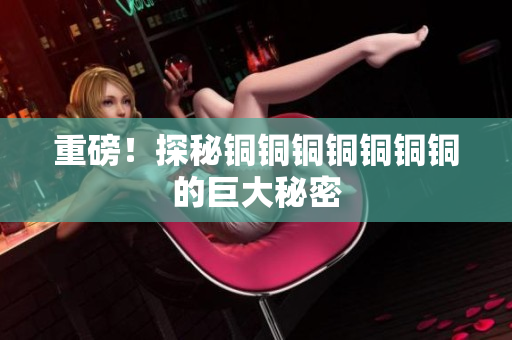 重磅！探秘铜铜铜铜铜铜铜的巨大秘密
