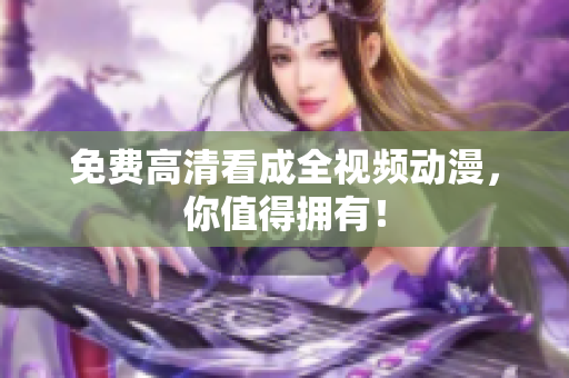 免费高清看成全视频动漫，你值得拥有！