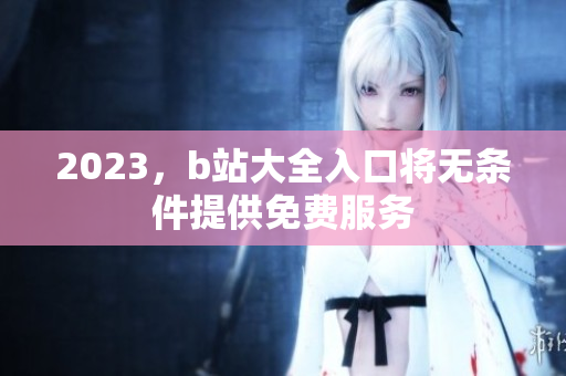 2023，b站大全入口将无条件提供免费服务