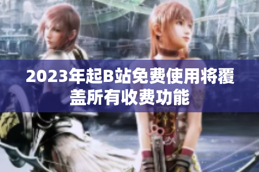 2023年起B站免费使用将覆盖所有收费功能
