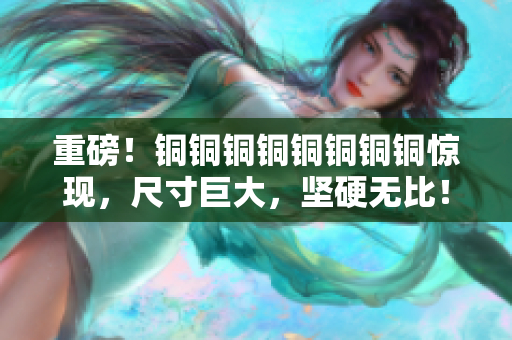 重磅！铜铜铜铜铜铜铜铜惊现，尺寸巨大，坚硬无比！