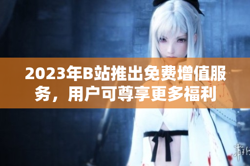 2023年B站推出免费增值服务，用户可尊享更多福利