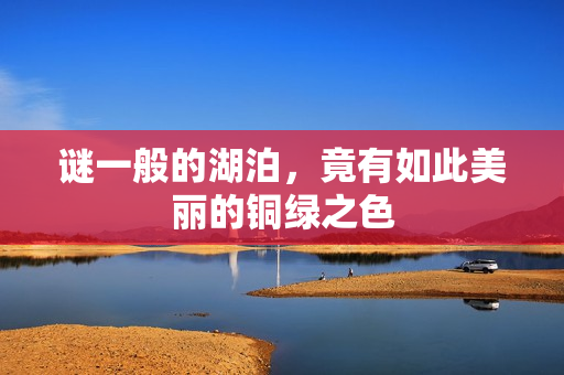谜一般的湖泊，竟有如此美丽的铜绿之色