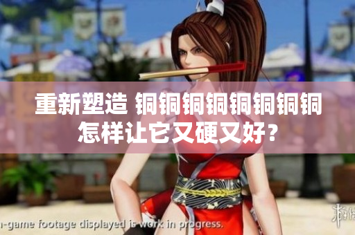 重新塑造 铜铜铜铜铜铜铜铜怎样让它又硬又好？