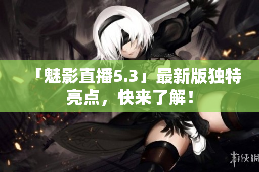 「魅影直播5.3」最新版独特亮点，快来了解！