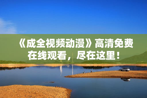 《成全视频动漫》高清免费在线观看，尽在这里！