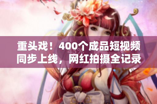 重头戏！400个成品短视频同步上线，网红拍摄全记录