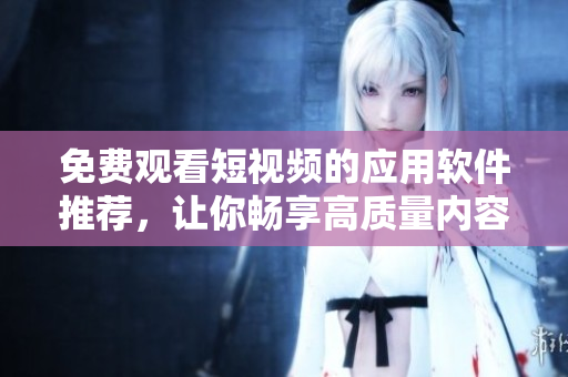 免费观看短视频的应用软件推荐，让你畅享高质量内容