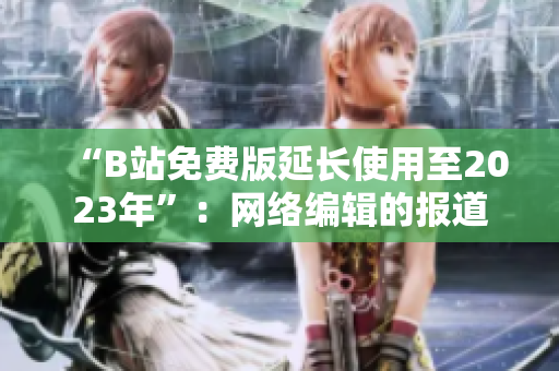 “B站免费版延长使用至2023年”：网络编辑的报道