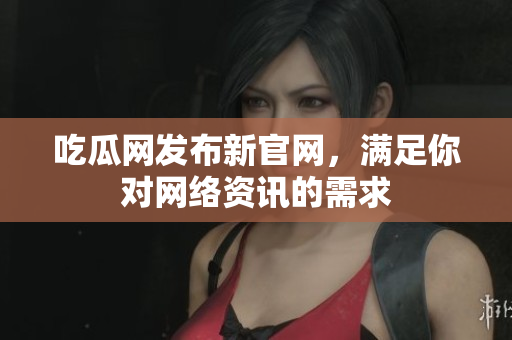 吃瓜网发布新官网，满足你对网络资讯的需求