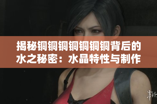 揭秘铜铜铜铜铜铜铜背后的水之秘密：水晶特性与制作工艺