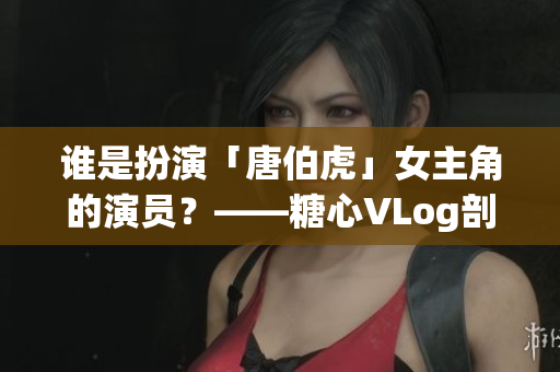 谁是扮演「唐伯虎」女主角的演员？——糖心VLog剖析