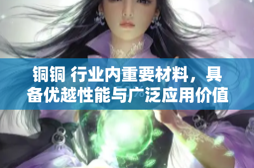铜铜 行业内重要材料，具备优越性能与广泛应用价值