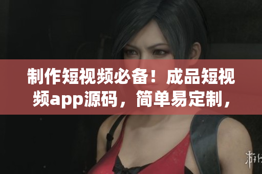 制作短视频必备！成品短视频app源码，简单易定制，方便高效！