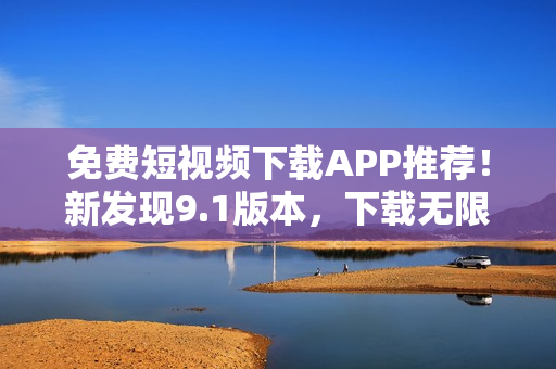 免费短视频下载APP推荐！新发现9.1版本，下载无限制！