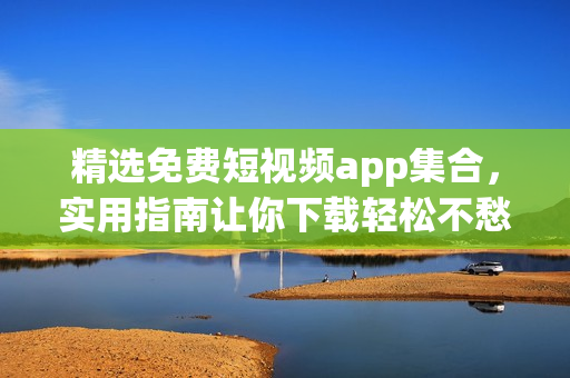 精选免费短视频app集合，实用指南让你下载轻松不愁！