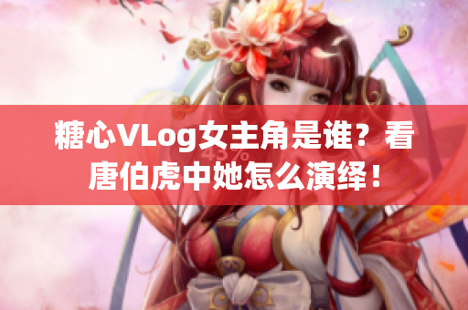 糖心VLog女主角是谁？看唐伯虎中她怎么演绎！
