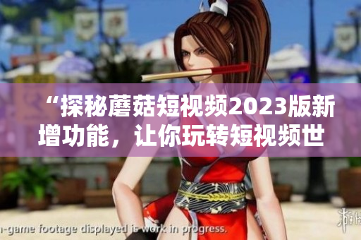 “探秘蘑菇短视频2023版新增功能，让你玩转短视频世界！”