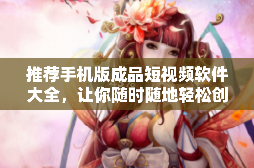推荐手机版成品短视频软件大全，让你随时随地轻松创作优美短片