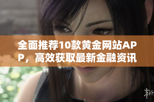 全面推荐10款黄金网站APP，高效获取最新金融资讯