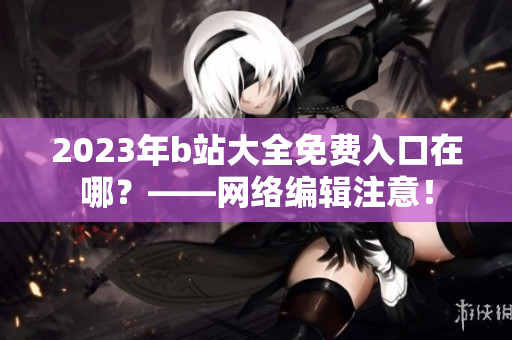 2023年b站大全免费入口在哪？——网络编辑注意！