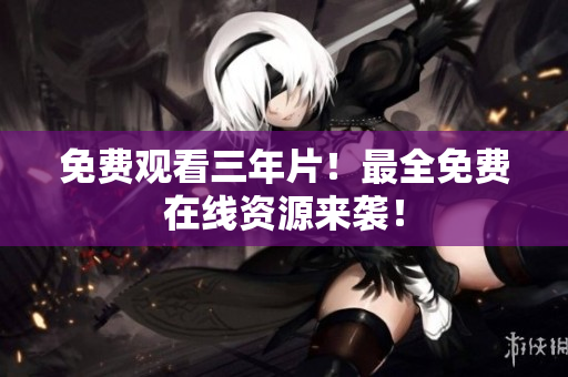 免费观看三年片！最全免费在线资源来袭！