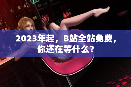2023年起，B站全站免费，你还在等什么？