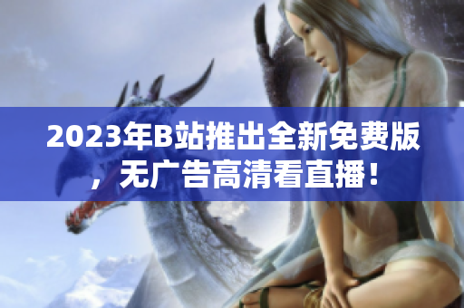 2023年B站推出全新免费版，无广告高清看直播！