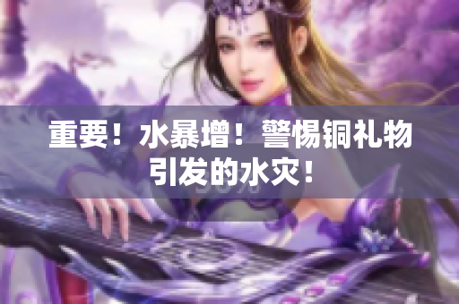 重要！水暴增！警惕铜礼物引发的水灾！
