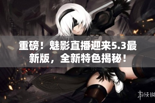 重磅！魅影直播迎来5.3最新版，全新特色揭秘！