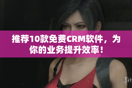 推荐10款免费CRM软件，为你的业务提升效率！