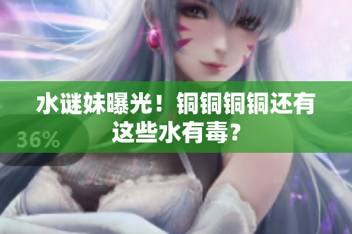 水谜妹曝光！铜铜铜铜还有这些水有毒？